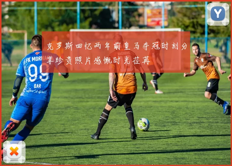 克罗斯回忆两年前皇马夺冠时刻分享珍贵照片感慨时光荏苒