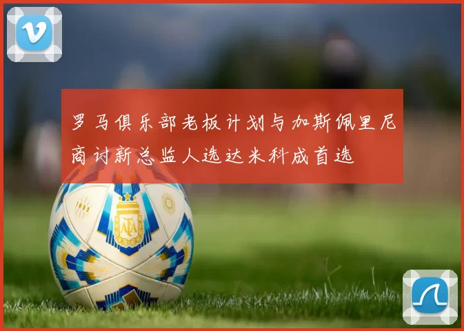 罗马俱乐部老板计划与加斯佩里尼商讨新总监人选达米科成首选