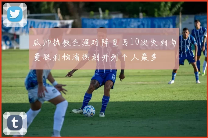 瓜帅执教生涯对阵皇马10次失利与曼联利物浦热刺并列个人最多