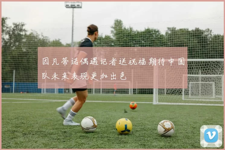 因凡蒂诺偶遇记者送祝福期待中国队未来表现更加出色