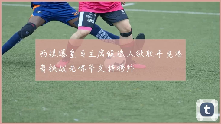 西媒曝皇马主席候选人欲联手克洛普挑战老佛爷支持穆帅