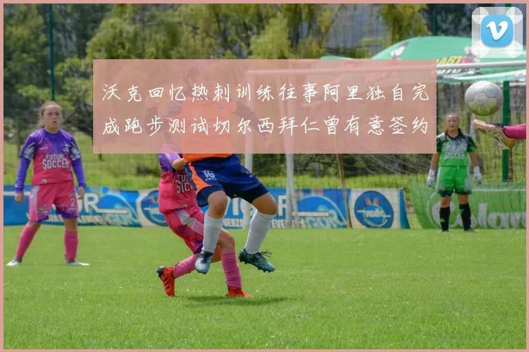 沃克回忆热刺训练往事阿里独自完成跑步测试切尔西拜仁曾有意签约我