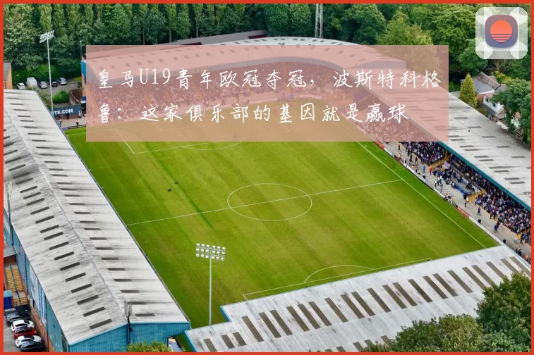 皇马U19青年欧冠夺冠，波斯特科格鲁：这家俱乐部的基因就是赢球