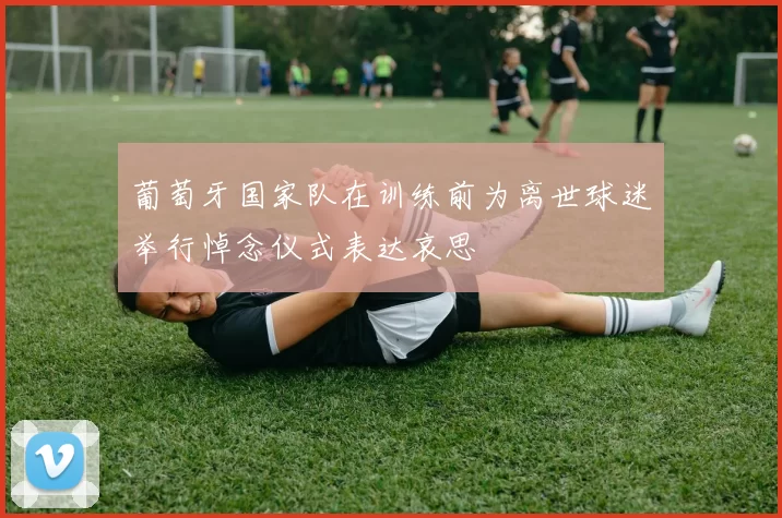 葡萄牙国家队在训练前为离世球迷举行悼念仪式表达哀思