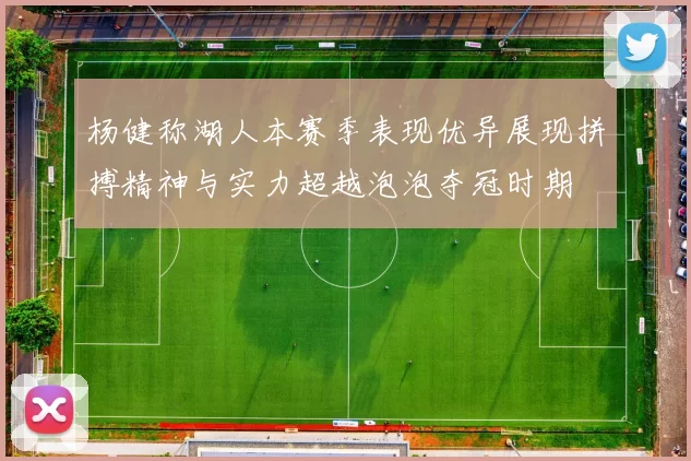 杨健称湖人本赛季表现优异展现拼搏精神与实力超越泡泡夺冠时期