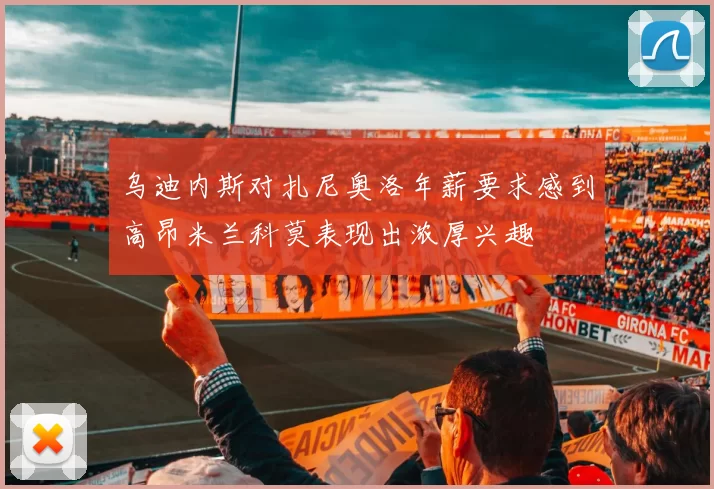 乌迪内斯对扎尼奥洛年薪要求感到高昂米兰科莫表现出浓厚兴趣